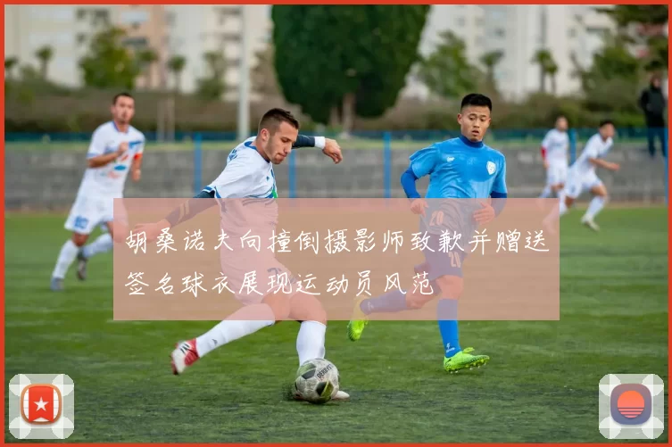 胡桑诺夫向撞倒摄影师致歉并赠送签名球衣展现运动员风范