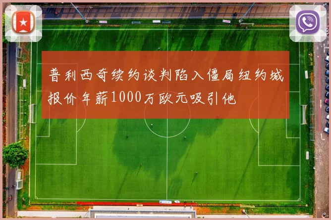 普利西奇续约谈判陷入僵局纽约城报价年薪1000万欧元吸引他