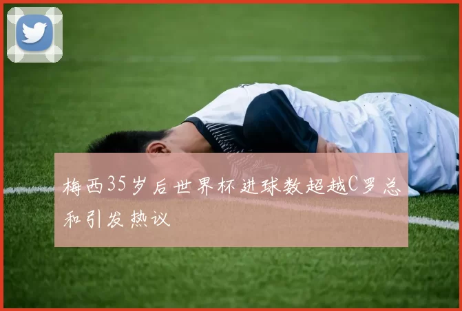 梅西35岁后世界杯进球数超越C罗总和引发热议