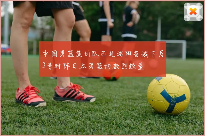 中国男篮集训队已赴沈阳备战下月3号对阵日本男篮的激烈较量