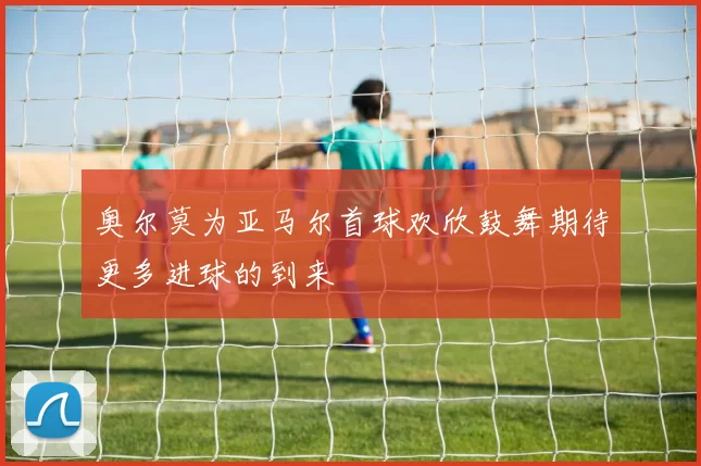 奥尔莫为亚马尔首球欢欣鼓舞期待更多进球的到来