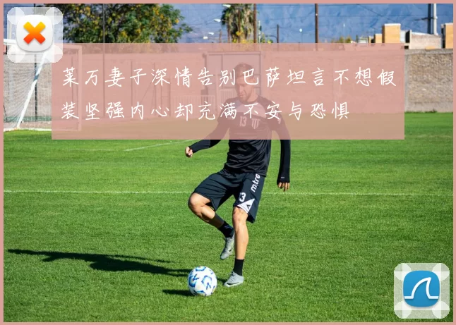 莱万妻子深情告别巴萨坦言不想假装坚强内心却充满不安与恐惧