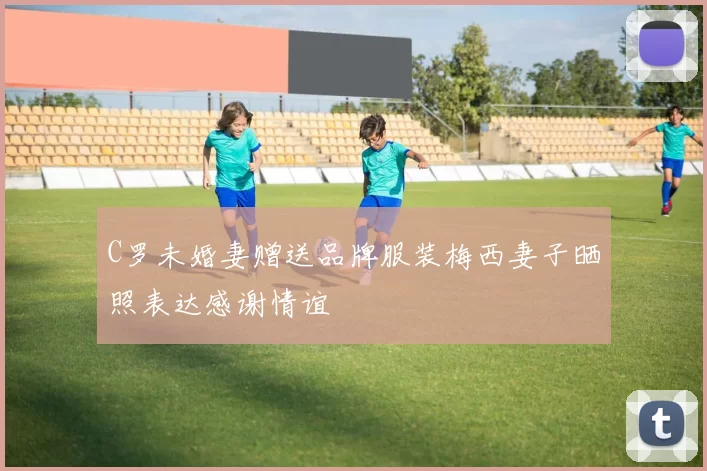 C罗未婚妻赠送品牌服装梅西妻子晒照表达感谢情谊