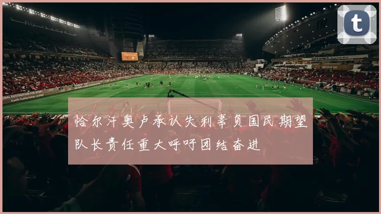 恰尔汗奥卢承认失利辜负国民期望队长责任重大呼吁团结奋进