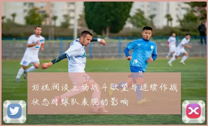 刘祝润谈主场战斗欲望与连续作战状态对球队表现的影响