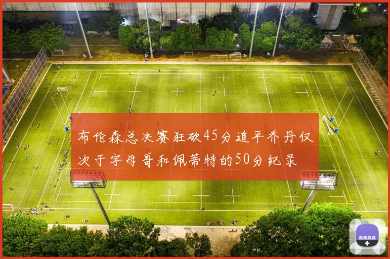 布伦森总决赛狂砍45分追平乔丹仅次于字母哥和佩蒂特的50分纪录