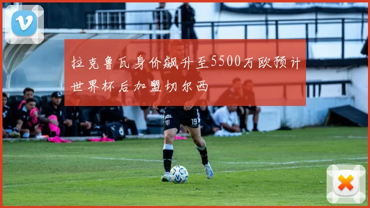 拉克鲁瓦身价飙升至5500万欧预计世界杯后加盟切尔西