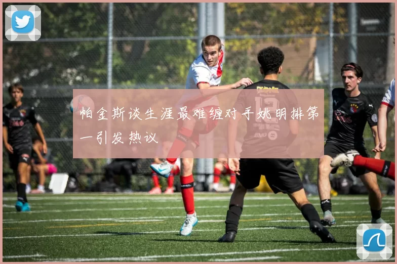帕金斯谈生涯最难缠对手姚明排第一引发热议