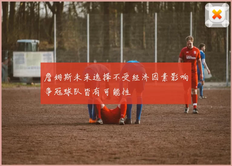 詹姆斯未来选择不受经济因素影响争冠球队皆有可能性