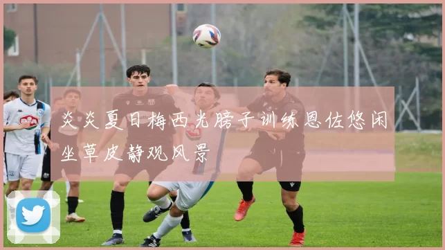 炎炎夏日梅西光膀子训练恩佐悠闲坐草皮静观风景