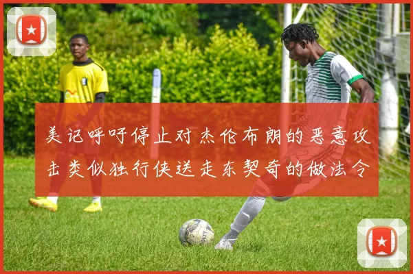 美记呼吁停止对杰伦布朗的恶意攻击类似独行侠送走东契奇的做法令人作呕