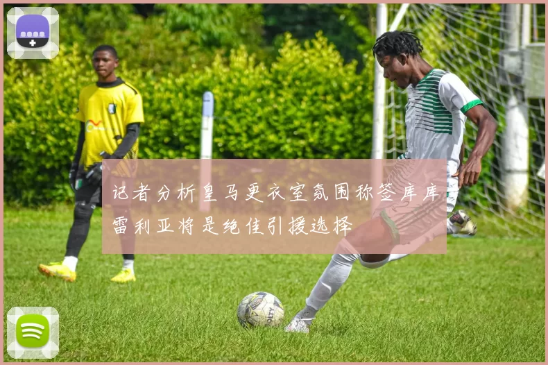 记者分析皇马更衣室氛围称签库库雷利亚将是绝佳引援选择
