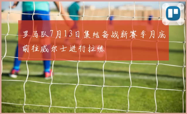罗马队7月13日集结备战新赛季月底前往威尔士进行拉练