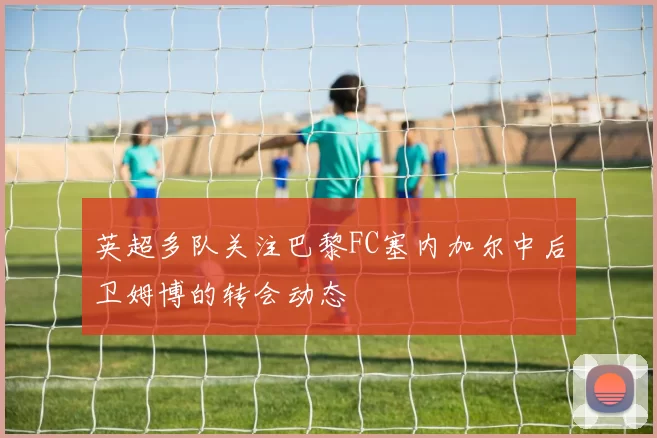 英超多队关注巴黎FC塞内加尔中后卫姆博的转会动态