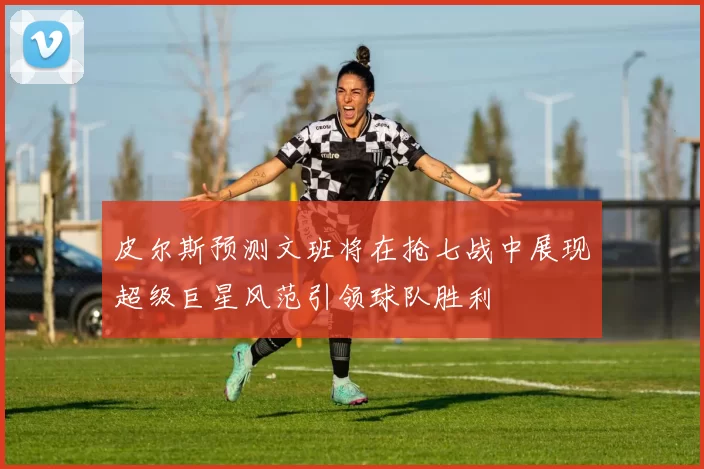 皮尔斯预测文班将在抢七战中展现超级巨星风范引领球队胜利