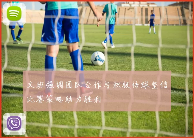 文班强调团队合作与积极传球坚信比赛策略助力胜利