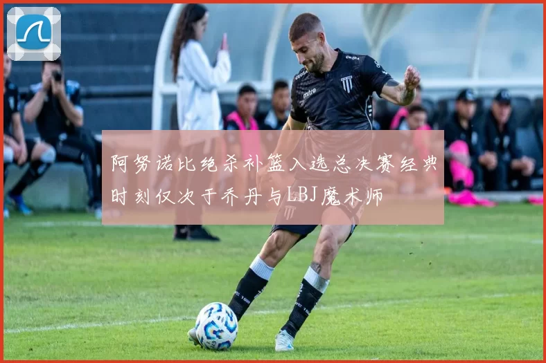 阿努诺比绝杀补篮入选总决赛经典时刻仅次于乔丹与LBJ魔术师