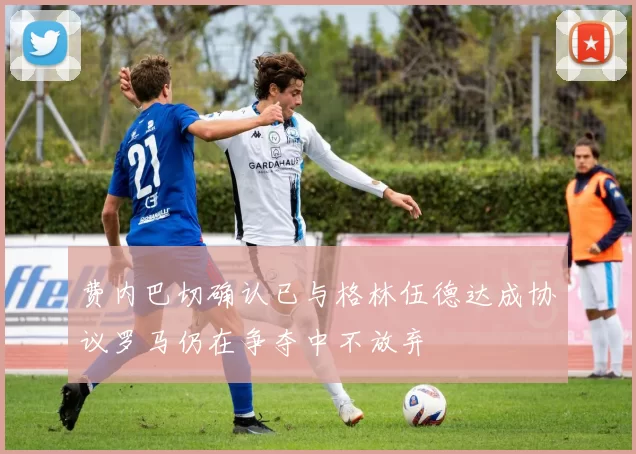 费内巴切确认已与格林伍德达成协议罗马仍在争夺中不放弃