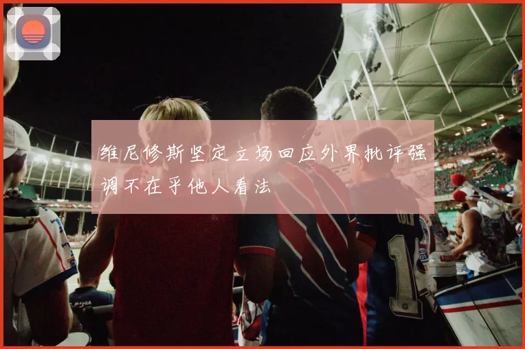 维尼修斯坚定立场回应外界批评强调不在乎他人看法
