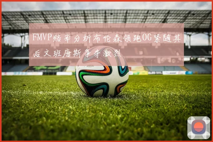 FMVP赔率分析布伦森领跑OG紧随其后文班唐斯争夺激烈