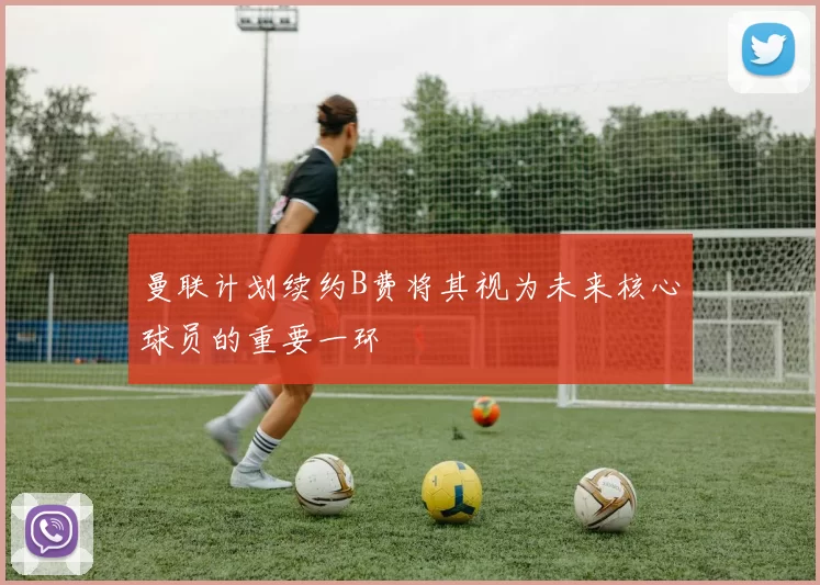 曼联计划续约B费将其视为未来核心球员的重要一环