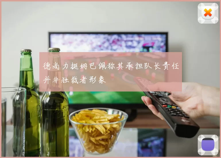 德尚力挺姆巴佩称其承担队长责任并非独裁者形象